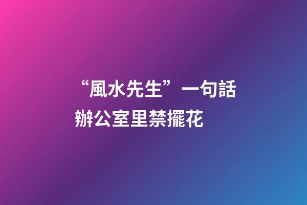 “風水先生”一句話 辦公室里禁擺花